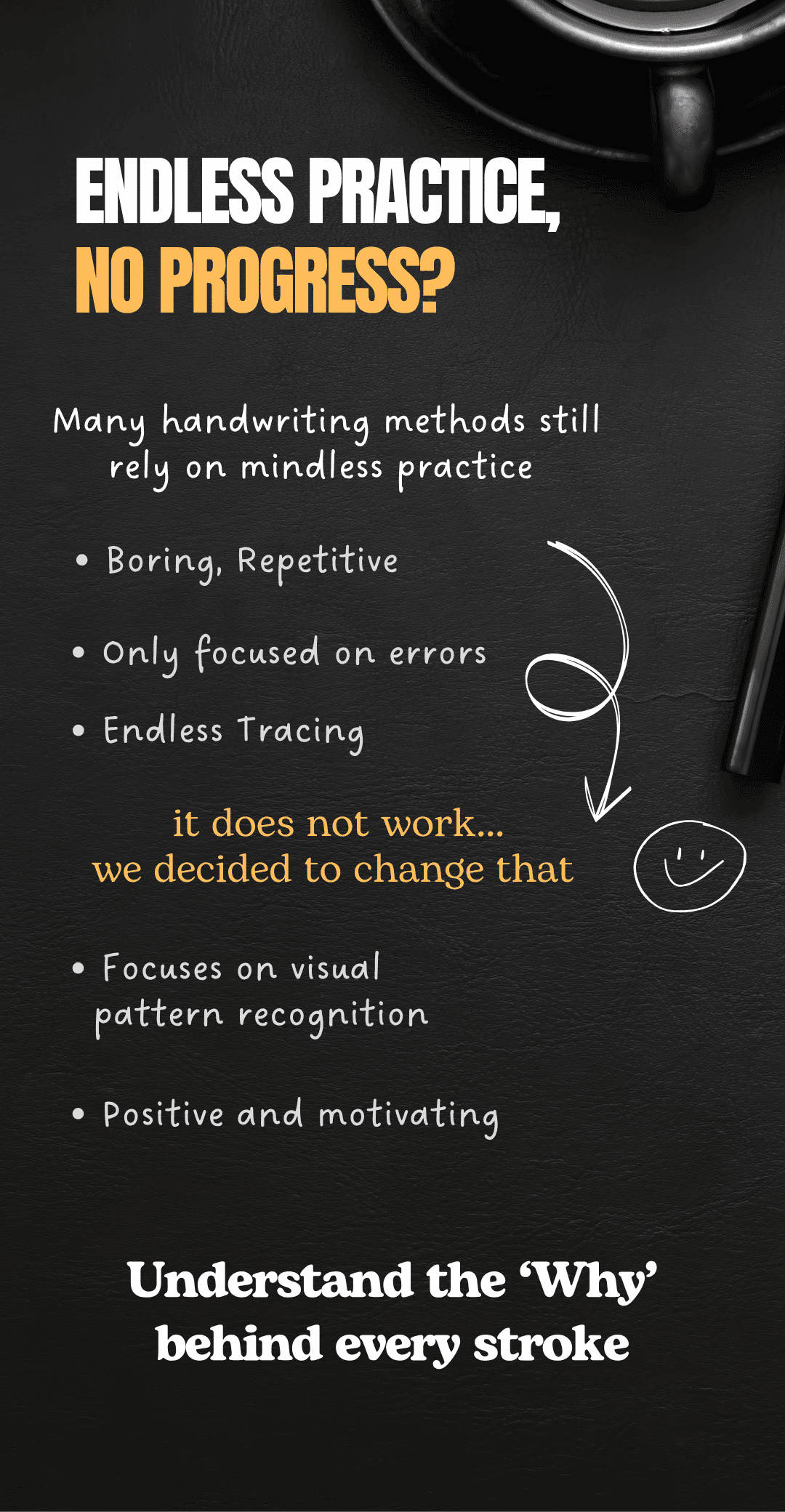 Endless practice no progress? Many handwriting schools still rely on mindless practice. Boring repetitive, only focused on errors, endless tracing. It does not work. We decided to change that. Focuses on visual pattern recognition, positive and motivating. Understand the why behind every stroke.